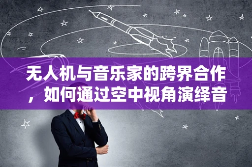 无人机与音乐家的跨界合作，如何通过空中视角演绎音乐新篇章？
