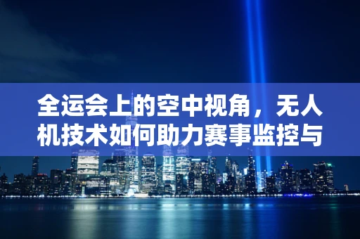 全运会上的空中视角，无人机技术如何助力赛事监控与传播？