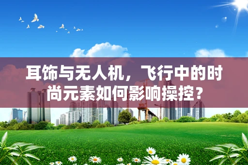 耳饰与无人机，飞行中的时尚元素如何影响操控？