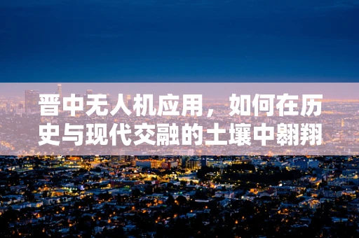 晋中无人机应用，如何在历史与现代交融的土壤中翱翔？