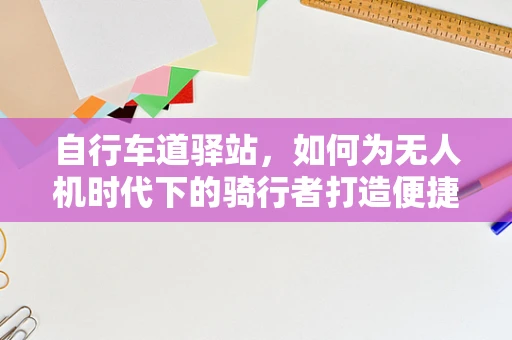 自行车道驿站，如何为无人机时代下的骑行者打造便捷的休憩与充电站？