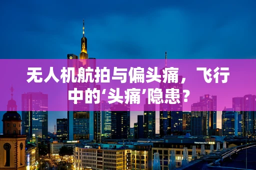 无人机航拍与偏头痛，飞行中的‘头痛’隐患？