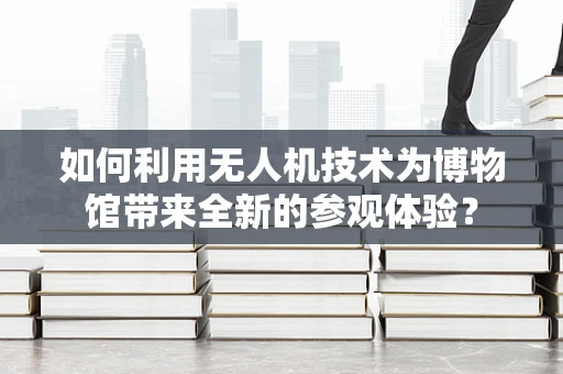 如何利用无人机技术为博物馆带来全新的参观体验？