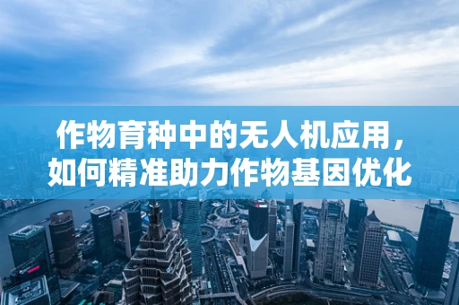 作物育种中的无人机应用，如何精准助力作物基因优化？