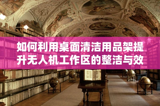 如何利用桌面清洁用品架提升无人机工作区的整洁与效率？