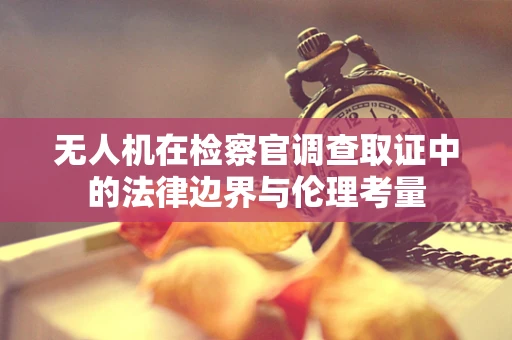 无人机在检察官调查取证中的法律边界与伦理考量
