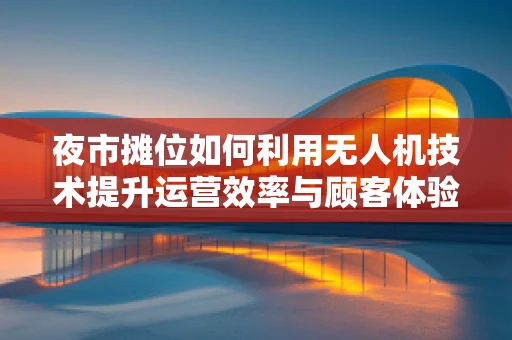 夜市摊位如何利用无人机技术提升运营效率与顾客体验？
