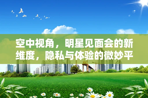 空中视角，明星见面会的新维度，隐私与体验的微妙平衡