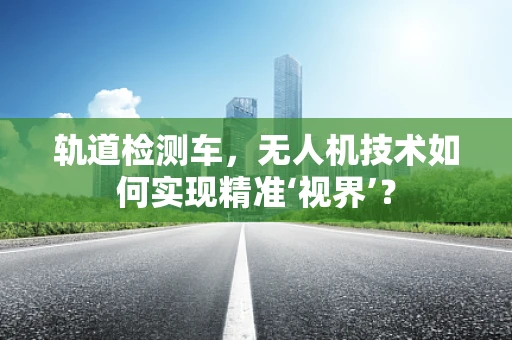 轨道检测车，无人机技术如何实现精准‘视界’？
