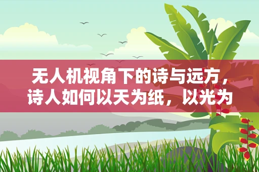 无人机视角下的诗与远方，诗人如何以天为纸，以光为墨？