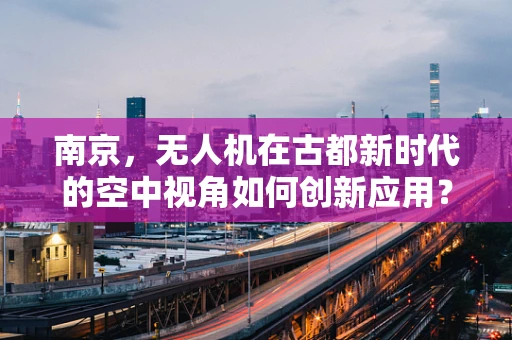 南京，无人机在古都新时代的空中视角如何创新应用？
