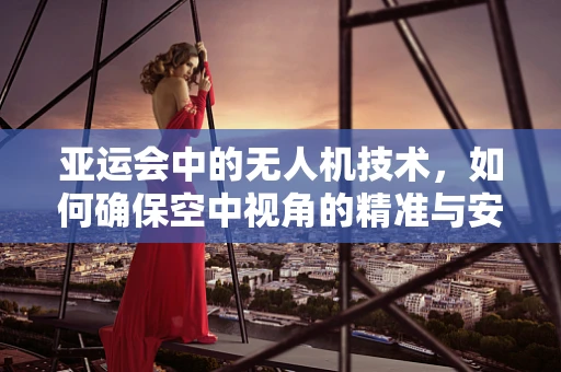 亚运会中的无人机技术，如何确保空中视角的精准与安全？