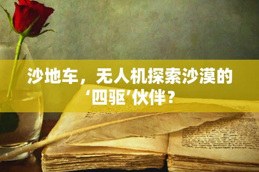 沙地车，无人机探索沙漠的‘四驱’伙伴？