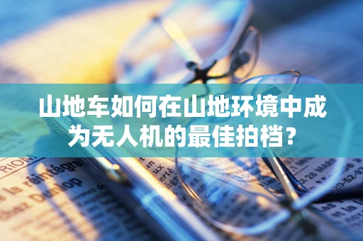 山地车如何在山地环境中成为无人机的最佳拍档？
