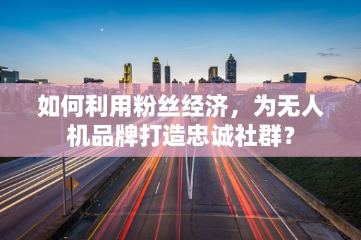 如何利用粉丝经济，为无人机品牌打造忠诚社群？