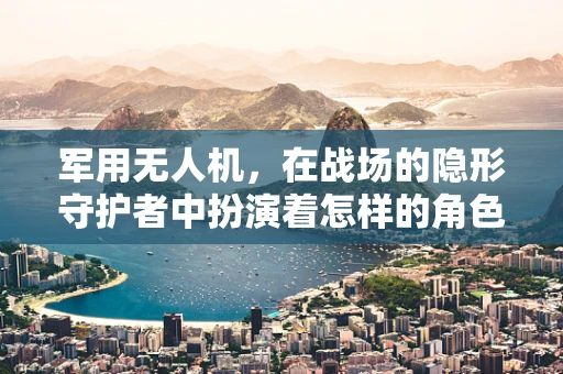 军用无人机，在战场的隐形守护者中扮演着怎样的角色？