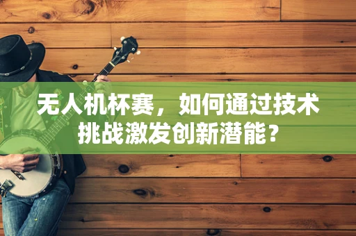 无人机杯赛，如何通过技术挑战激发创新潜能？