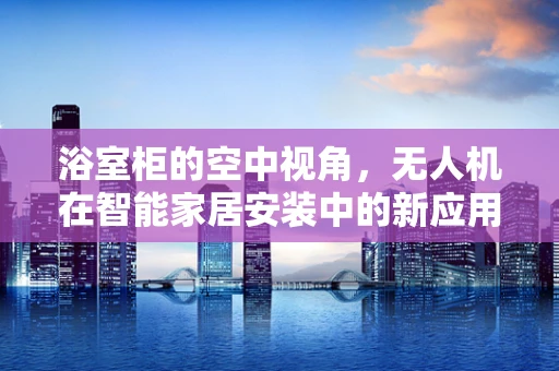浴室柜的空中视角，无人机在智能家居安装中的新应用？