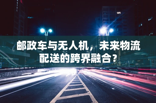 邮政车与无人机，未来物流配送的跨界融合？