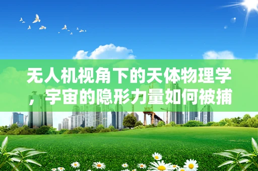 无人机视角下的天体物理学，宇宙的隐形力量如何被捕捉？