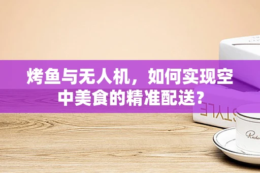 烤鱼与无人机，如何实现空中美食的精准配送？