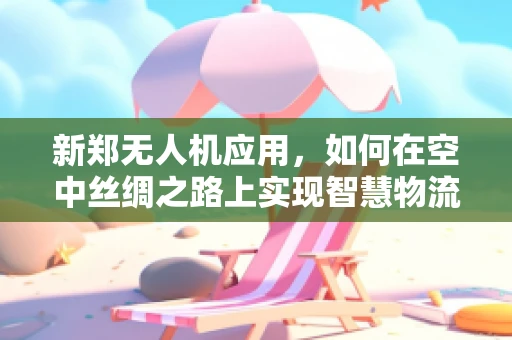 新郑无人机应用，如何在空中丝绸之路上实现智慧物流的飞跃？