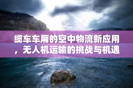 缆车车厢的空中物流新应用，无人机运输的挑战与机遇？