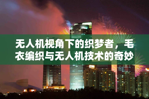 无人机视角下的织梦者，毛衣编织与无人机技术的奇妙融合