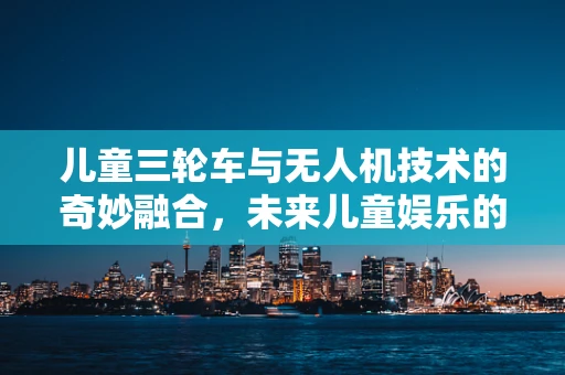 儿童三轮车与无人机技术的奇妙融合，未来儿童娱乐的新趋势？