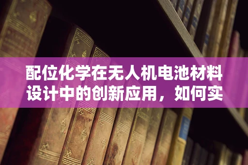 配位化学在无人机电池材料设计中的创新应用，如何实现更优的能量存储与释放？