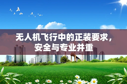 无人机飞行中的正装要求，安全与专业并重