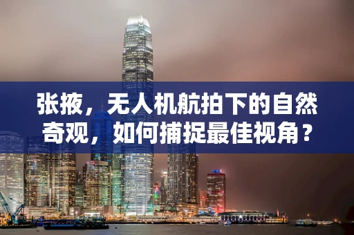 张掖，无人机航拍下的自然奇观，如何捕捉最佳视角？