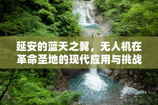 延安的蓝天之翼，无人机在革命圣地的现代应用与挑战？