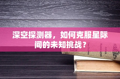 深空探测器，如何克服星际间的未知挑战？