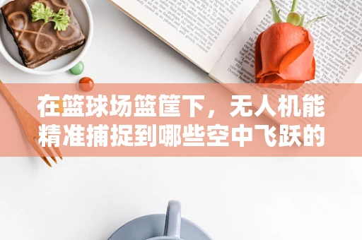 在篮球场篮筐下，无人机能精准捕捉到哪些空中飞跃的瞬间？