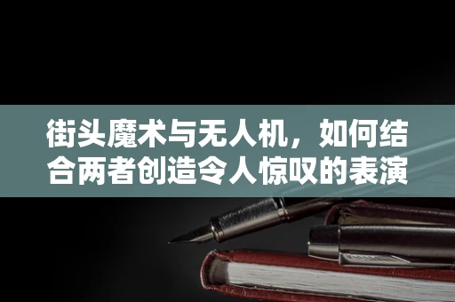 街头魔术与无人机，如何结合两者创造令人惊叹的表演？