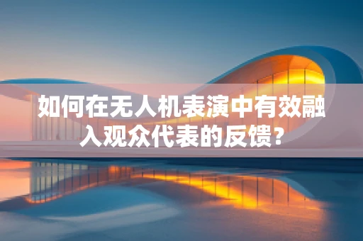 如何在无人机表演中有效融入观众代表的反馈？