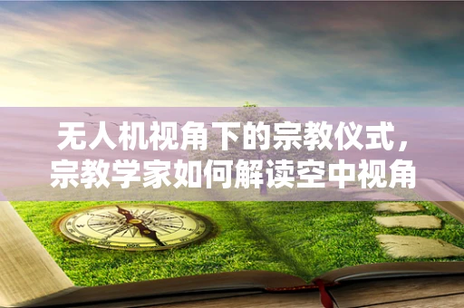 无人机视角下的宗教仪式，宗教学家如何解读空中视角的神秘性？