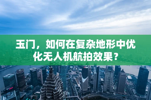 玉门，如何在复杂地形中优化无人机航拍效果？