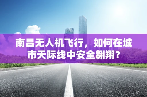 南昌无人机飞行，如何在城市天际线中安全翱翔？