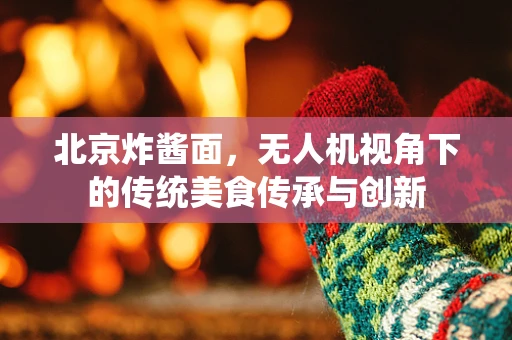 北京炸酱面，无人机视角下的传统美食传承与创新