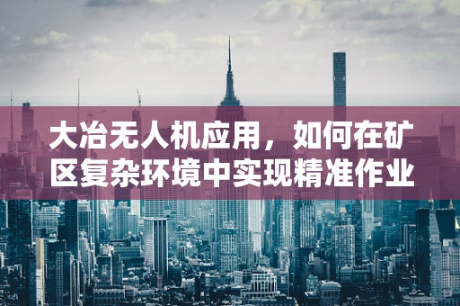 大冶无人机应用，如何在矿区复杂环境中实现精准作业？