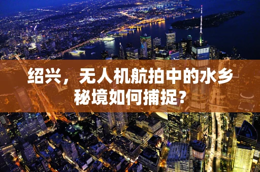 绍兴，无人机航拍中的水乡秘境如何捕捉？