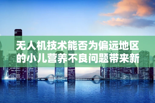 无人机技术能否为偏远地区的小儿营养不良问题带来新解？