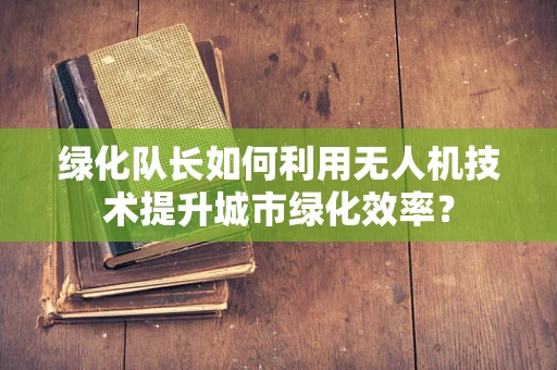 绿化队长如何利用无人机技术提升城市绿化效率？