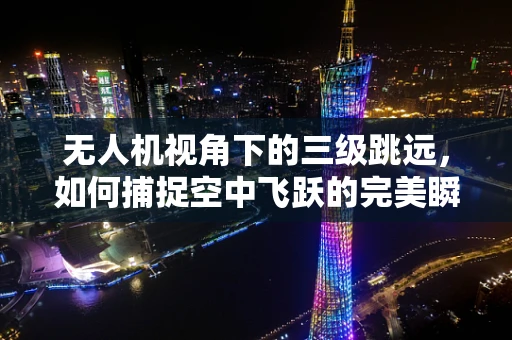无人机视角下的三级跳远，如何捕捉空中飞跃的完美瞬间？