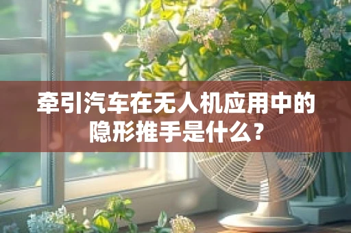 牵引汽车在无人机应用中的隐形推手是什么？