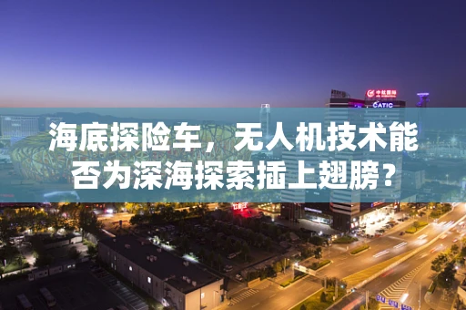 海底探险车，无人机技术能否为深海探索插上翅膀？
