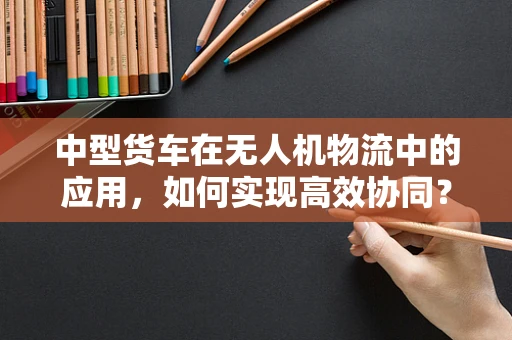 中型货车在无人机物流中的应用，如何实现高效协同？