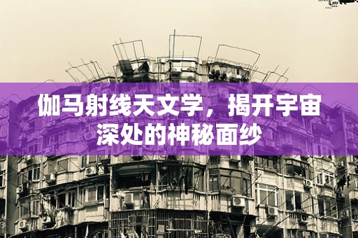 伽马射线天文学，揭开宇宙深处的神秘面纱